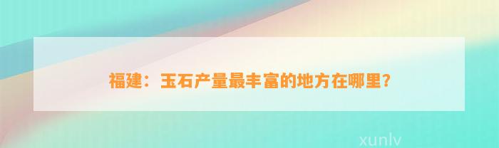 福建：玉石产量最丰富的地方在哪里？