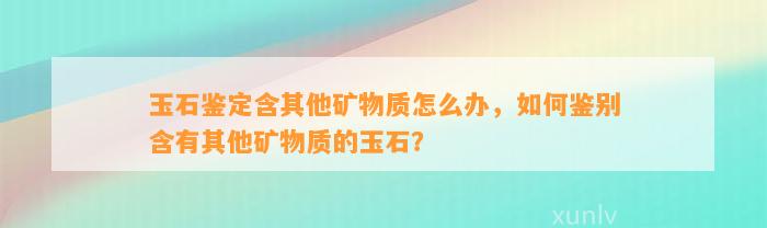 玉石鉴定含其他矿物质怎么办，怎样鉴别含有其他矿物质的玉石？