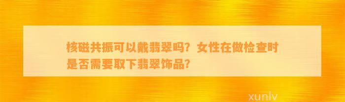 核磁共振可以戴翡翠吗？女性在做检查时是不是需要取下翡翠饰品？