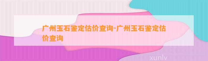 广州玉石鉴定估价查询-广州玉石鉴定估价查询