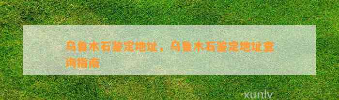 乌鲁木石鉴定地址，乌鲁木石鉴定地址查询指南