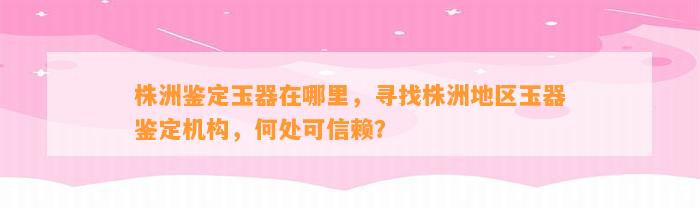 株洲鉴定玉器在哪里，寻找株洲地区玉器鉴定机构，何处可信赖？