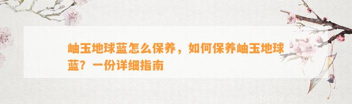 岫玉地球蓝怎么保养，怎样保养岫玉地球蓝？一份详细指南