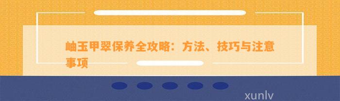 岫玉甲翠保养全攻略：方法、技巧与留意事项