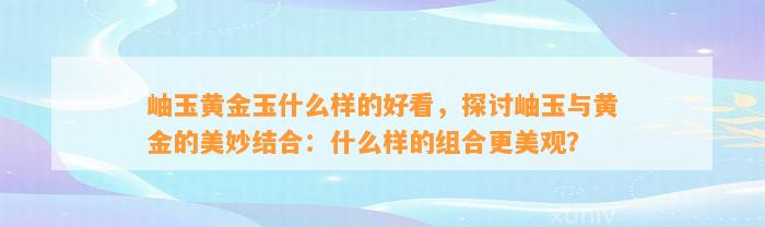 岫玉黄金玉什么样的好看，探讨岫玉与黄金的美妙结合：什么样的组合更美观？