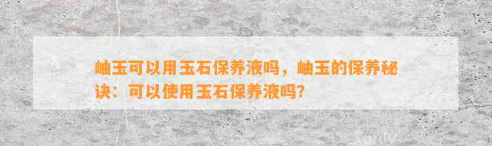 岫玉可以用玉石保养液吗，岫玉的保养秘诀：可以采用玉石保养液吗？