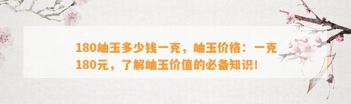 180岫玉多少钱一克，岫玉价格：一克180元，熟悉岫玉价值的必备知识！