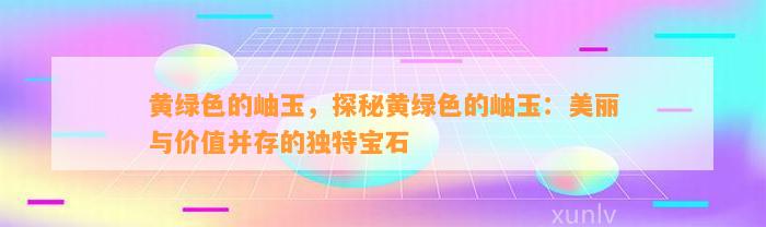 黄绿色的岫玉，探秘黄绿色的岫玉：美丽与价值并存的特别宝石