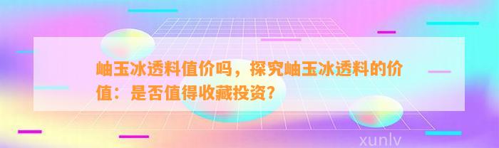 岫玉冰透料值价吗，探究岫玉冰透料的价值：是不是值得收藏投资？