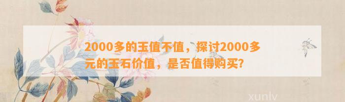 2000多的玉值不值，探讨2000多元的玉石价值，是不是值得购买？