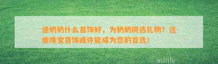 送奶奶什么首饰好，为奶奶挑选礼物？这些珠宝首饰或许能成为您的首选！