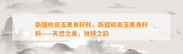 新疆和田玉黑青籽料，新疆和田玉黑青籽料——天然之美，特别之韵