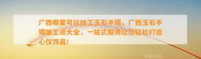 广西哪里可以加工玉石手镯，广西玉石手镯加工点大全，一站式服务让您轻松打造心仪饰品！