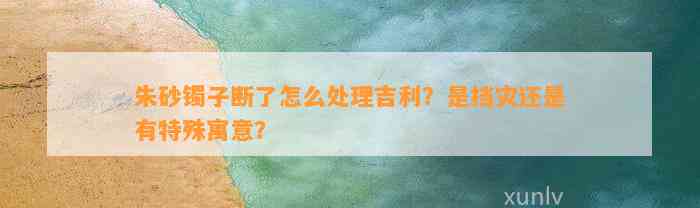 朱砂镯子断了怎么解决吉利？是挡灾还是有特殊寓意？