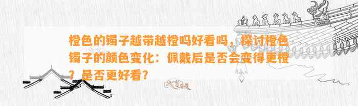 橙色的镯子越带越橙吗好看吗，探讨橙色镯子的颜色变化：佩戴后是不是会变得更橙？是不是更好看？