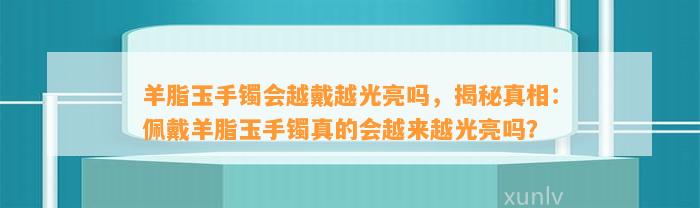 羊脂玉手镯会越戴越光亮吗，揭秘真相：佩戴羊脂玉手镯真的会越来越光亮吗？