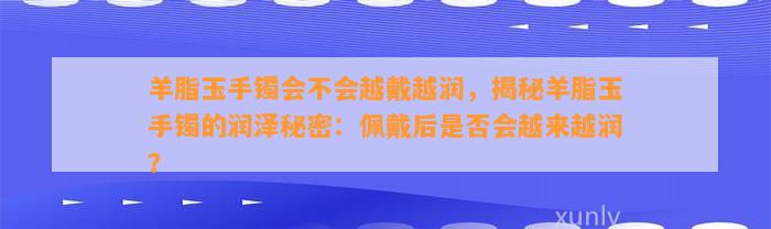 羊脂玉手镯会不会越戴越润，揭秘羊脂玉手镯的润泽秘密：佩戴后是不是会越来越润？