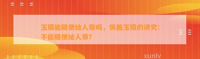 玉镯能随便给人带吗，佩戴玉镯的讲究：不能随便给人带？