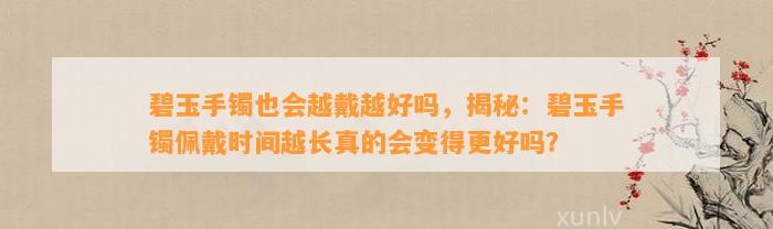 碧玉手镯也会越戴越好吗，揭秘：碧玉手镯佩戴时间越长真的会变得更好吗？