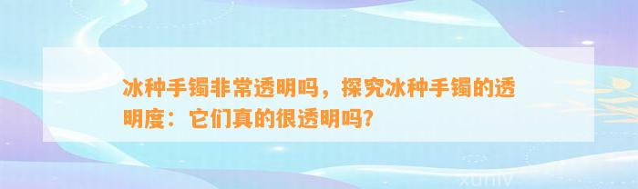 冰种手镯非常透明吗，探究冰种手镯的透明度：它们真的很透明吗？