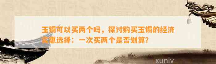 玉镯可以买两个吗，探讨购买玉镯的经济实惠选择：一次买两个是不是划算？