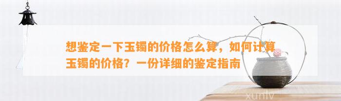 想鉴定一下玉镯的价格怎么算，怎样计算玉镯的价格？一份详细的鉴定指南