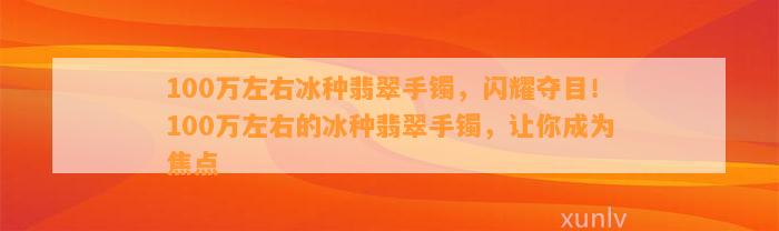 100万左右冰种翡翠手镯，闪耀夺目！100万左右的冰种翡翠手镯，让你成为焦点