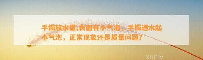 手镯放水里,表面有小气泡，手镯遇水起小气泡，正常现象还是品质疑问？