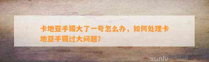 卡地亚手镯大了一号怎么办，怎样解决卡地亚手镯过大疑问？