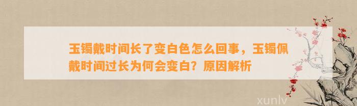 玉镯戴时间长了变白色怎么回事，玉镯佩戴时间过长为何会变白？起因解析