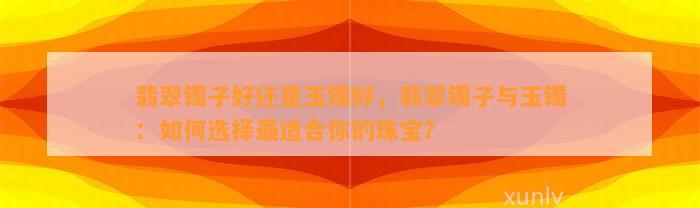 翡翠镯子好还是玉镯好，翡翠镯子与玉镯：怎样选择最适合你的珠宝？