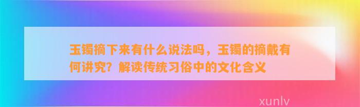 玉镯摘下来有什么说法吗，玉镯的摘戴有何讲究？解读传统习俗中的文化含义