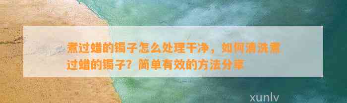 煮过蜡的镯子怎么解决干净，怎样清洗煮过蜡的镯子？简单有效的方法分享