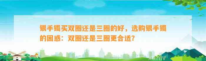 银手镯买双圈还是三圈的好，选购银手镯的困惑：双圈还是三圈更合适？