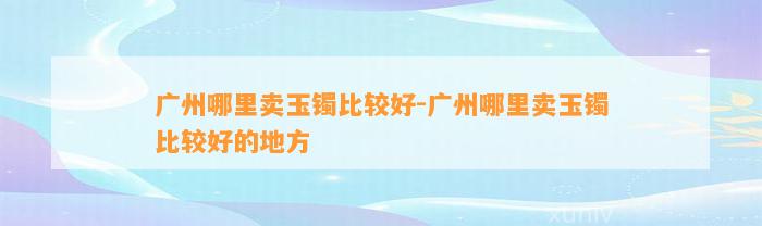 广州哪里卖玉镯比较好-广州哪里卖玉镯比较好的地方