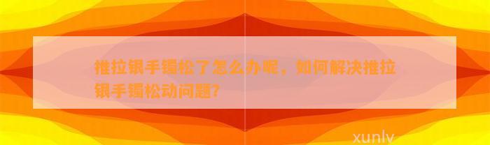 推拉银手镯松了怎么办呢，怎样解决推拉银手镯松动疑问？