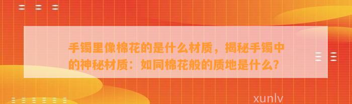 手镯里像棉花的是什么材质，揭秘手镯中的神秘材质：如同棉花般的质地是什么？