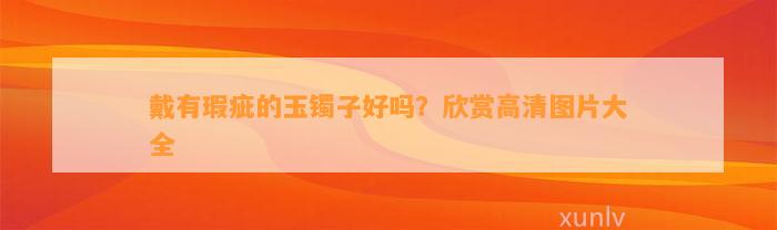 戴有瑕疵的玉镯子好吗？欣赏高清图片大全