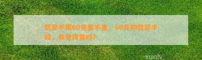 翡翠手镯60克重不重，60克的翡翠手镯，你觉得重吗？