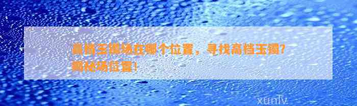 高档玉镯场在哪个位置，寻找高档玉镯？揭秘场位置！