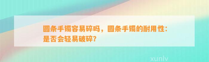 圆条手镯容易碎吗，圆条手镯的耐用性：是不是会轻易破碎？