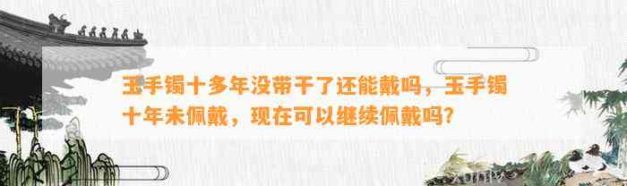 玉手镯十多年没带干了还能戴吗，玉手镯十年未佩戴，现在可以继续佩戴吗？