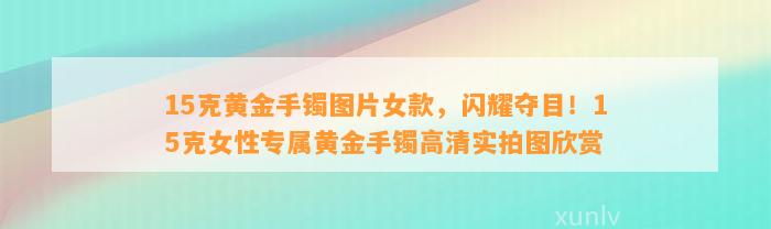 15克黄金手镯图片女款，闪耀夺目！15克女性专属黄金手镯高清实拍图欣赏