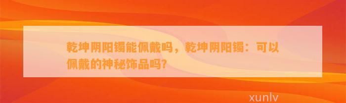 乾坤阴阳镯能佩戴吗，乾坤阴阳镯：可以佩戴的神秘饰品吗？