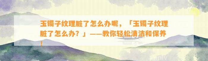 玉镯子纹理脏了怎么办呢，「玉镯子纹理脏了怎么办？」——教你轻松清洁和保养！