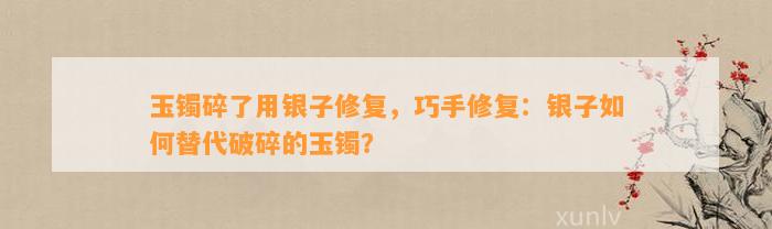 玉镯碎了用银子修复，巧手修复：银子怎样替代破碎的玉镯？