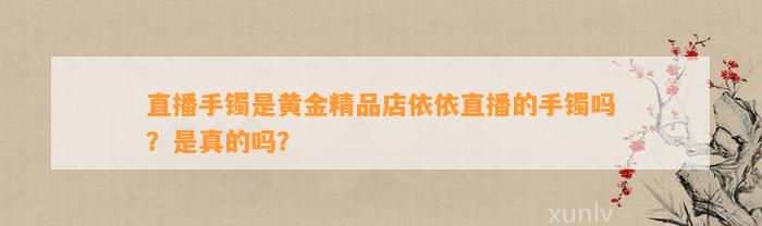 直播手镯是黄金精品店依依直播的手镯吗？是真的吗？