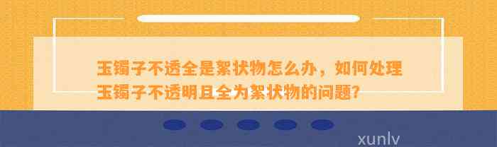 玉镯子不透全是絮状物怎么办，怎样解决玉镯子不透明且全为絮状物的疑问？