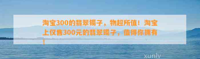 淘宝300的翡翠镯子，物超所值！淘宝上仅售300元的翡翠镯子，值得你拥有！