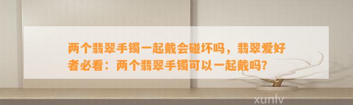 两个翡翠手镯一起戴会碰坏吗，翡翠爱好者必看：两个翡翠手镯可以一起戴吗？